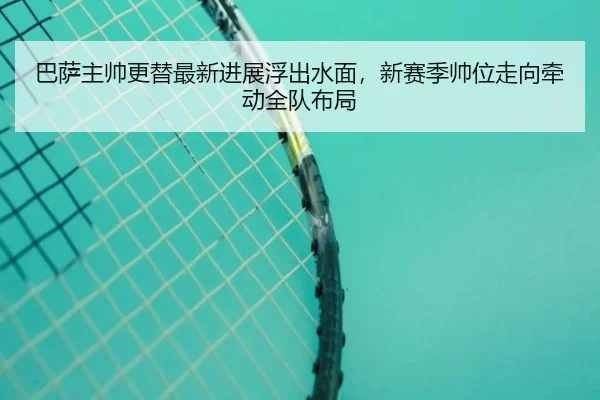 巴萨主帅更替最新进展浮出水面，新赛季帅位走向牵动全队布局